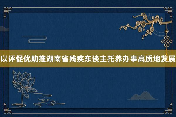 以评促优助推湖南省残疾东谈主托养办事高质地发展