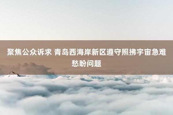聚焦公众诉求 青岛西海岸新区遵守照拂宇宙急难愁盼问题