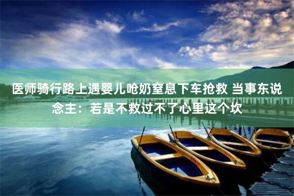 医师骑行路上遇婴儿呛奶窒息下车抢救 当事东说念主：若是不救过不了心里这个坎