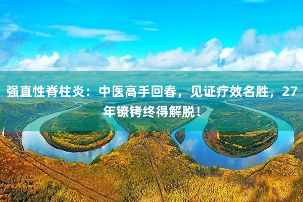 强直性脊柱炎：中医高手回春，见证疗效名胜，27年镣铐终得解脱！