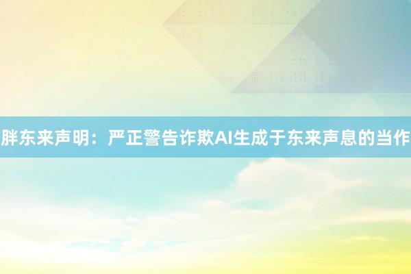 胖东来声明：严正警告诈欺AI生成于东来声息的当作