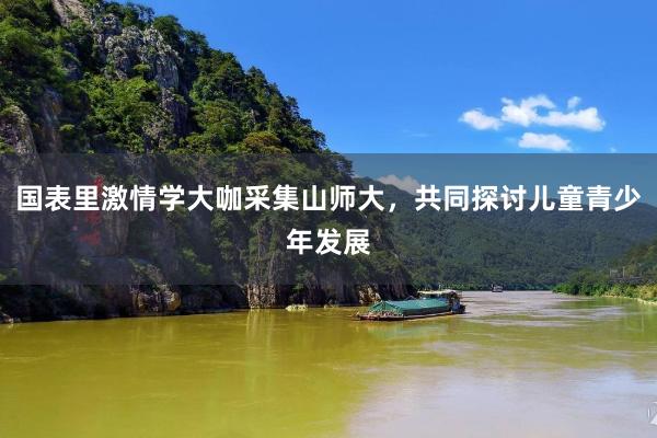 国表里激情学大咖采集山师大，共同探讨儿童青少年发展