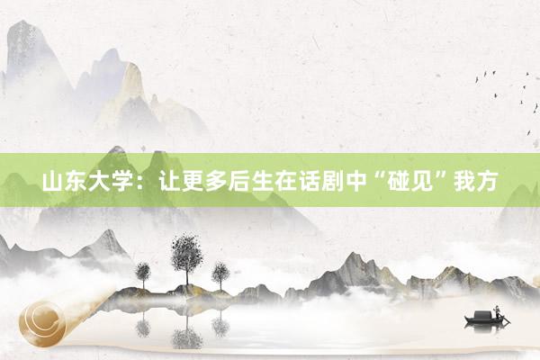 山东大学：让更多后生在话剧中“碰见”我方
