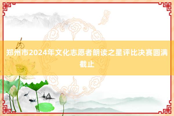 郑州市2024年文化志愿者朗读之星评比决赛圆满截止