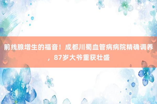 前线腺增生的福音！成都川蜀血管病病院精确调养，87岁大爷重获壮盛