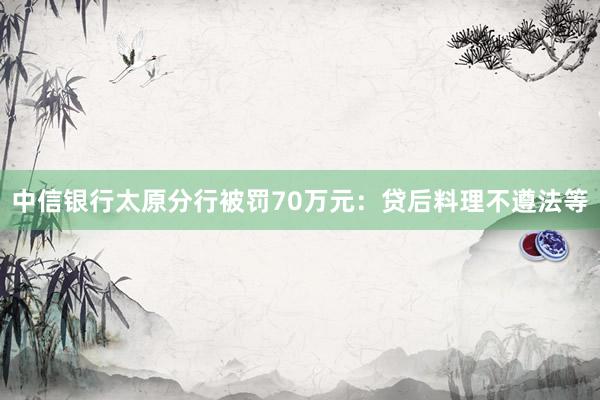 中信银行太原分行被罚70万元：贷后料理不遵法等