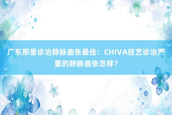 广东那里诊治静脉曲张最佳：CHIVA技艺诊治严重的静脉曲张怎样？