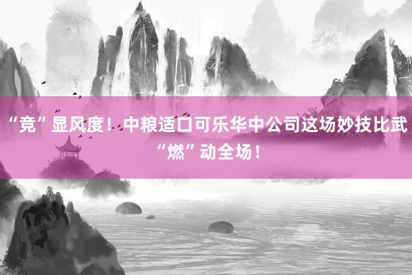 “竞”显风度！中粮适口可乐华中公司这场妙技比武“燃”动全场！
