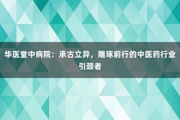 华医堂中病院：承古立异，雕琢前行的中医药行业引颈者