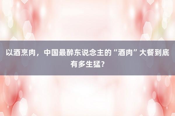以酒烹肉，中国最醉东说念主的“酒肉”大餐到底有多生猛？