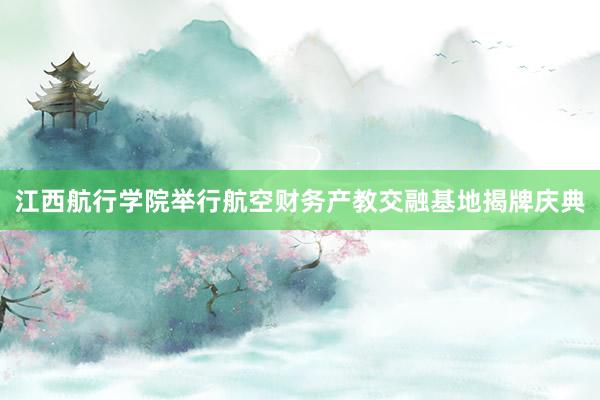 江西航行学院举行航空财务产教交融基地揭牌庆典