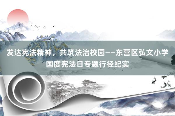 发达宪法精神，共筑法治校园——东营区弘文小学国度宪法日专题行径纪实