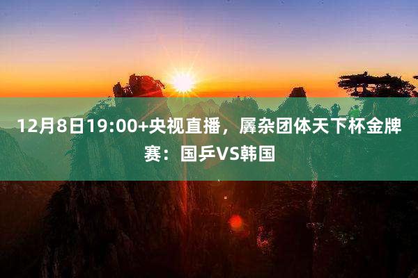 12月8日19:00+央视直播，羼杂团体天下杯金牌赛：国乒VS韩国