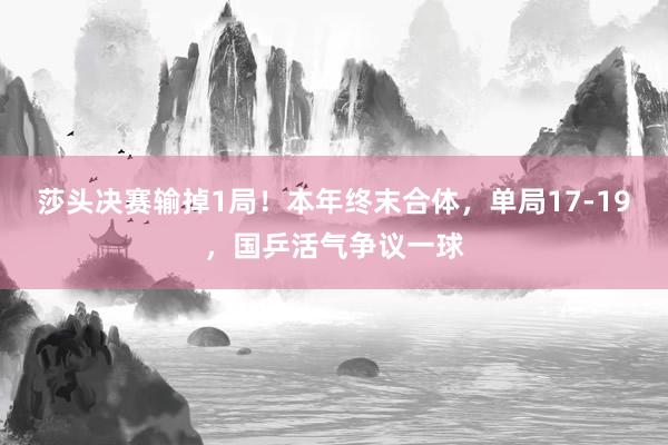 莎头决赛输掉1局！本年终末合体，单局17-19，国乒活气争议一球
