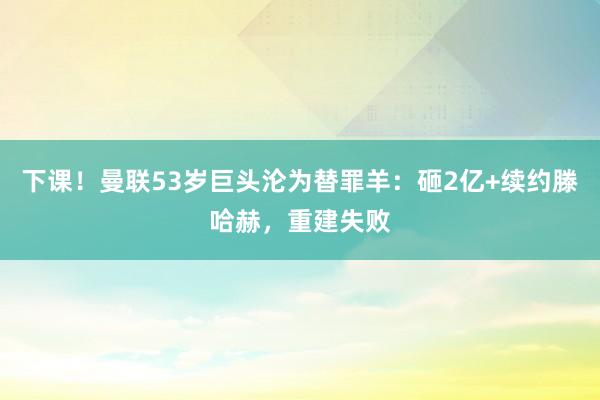 下课！曼联53岁巨头沦为替罪羊：砸2亿+续约滕哈赫，重建失败