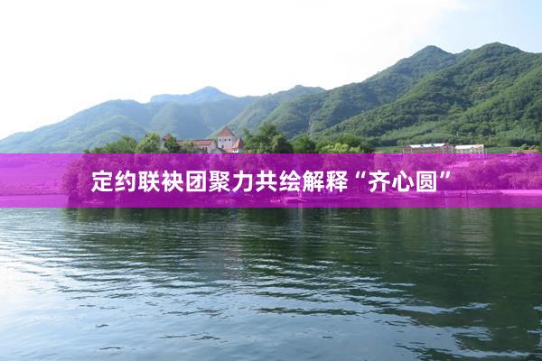 定约联袂团聚力共绘解释“齐心圆”