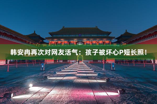 韩安冉再次对网友活气：孩子被坏心P短长照！