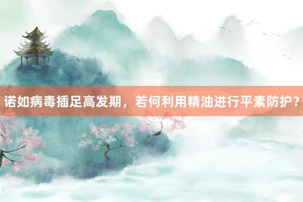 诺如病毒插足高发期，若何利用精油进行平素防护？